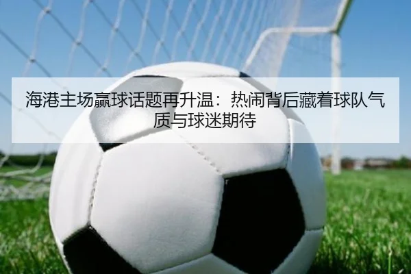 海港主场赢球话题再升温：热闹背后藏着球队气质与球迷期待